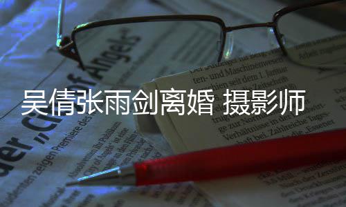 剑离旧照孕期张雨单婚 乐吴倩吴倩摄影师晒身快